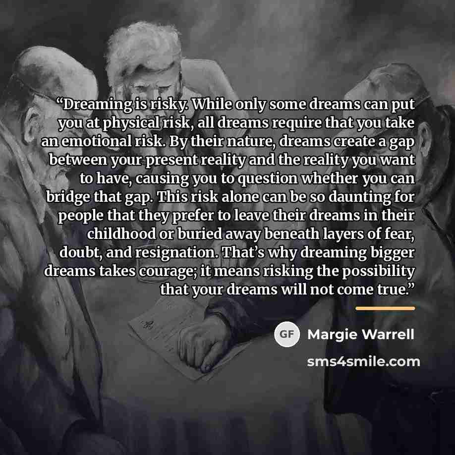 “Dreaming is risky. While only some dreams can put you at physical risk, all dreams require that you take an emotional risk. By their nature, dreams create a gap between your present reality and the reality you want to have, causing you to question whether you can bridge that gap. This risk alone…” quote by Margie Warrell