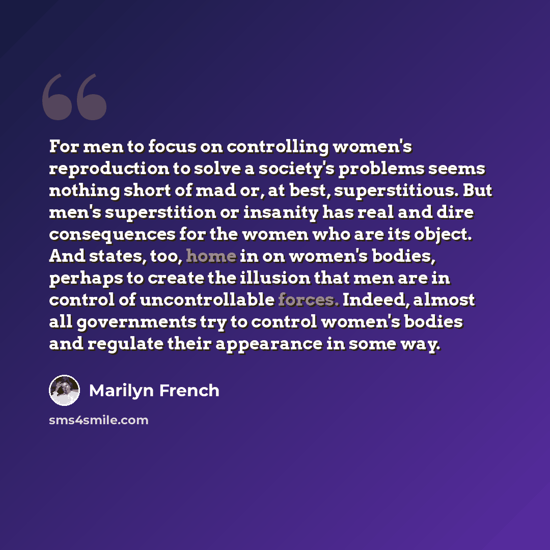 “For men to focus on controlling women's reproduction to solve a society's problems seems nothing short of mad or, at best, superstitious. But men's superstition or insanity has real and dire consequences for the women who are its object. And states, too, home in on women's bodies, perhaps to…” quote by Marilyn French