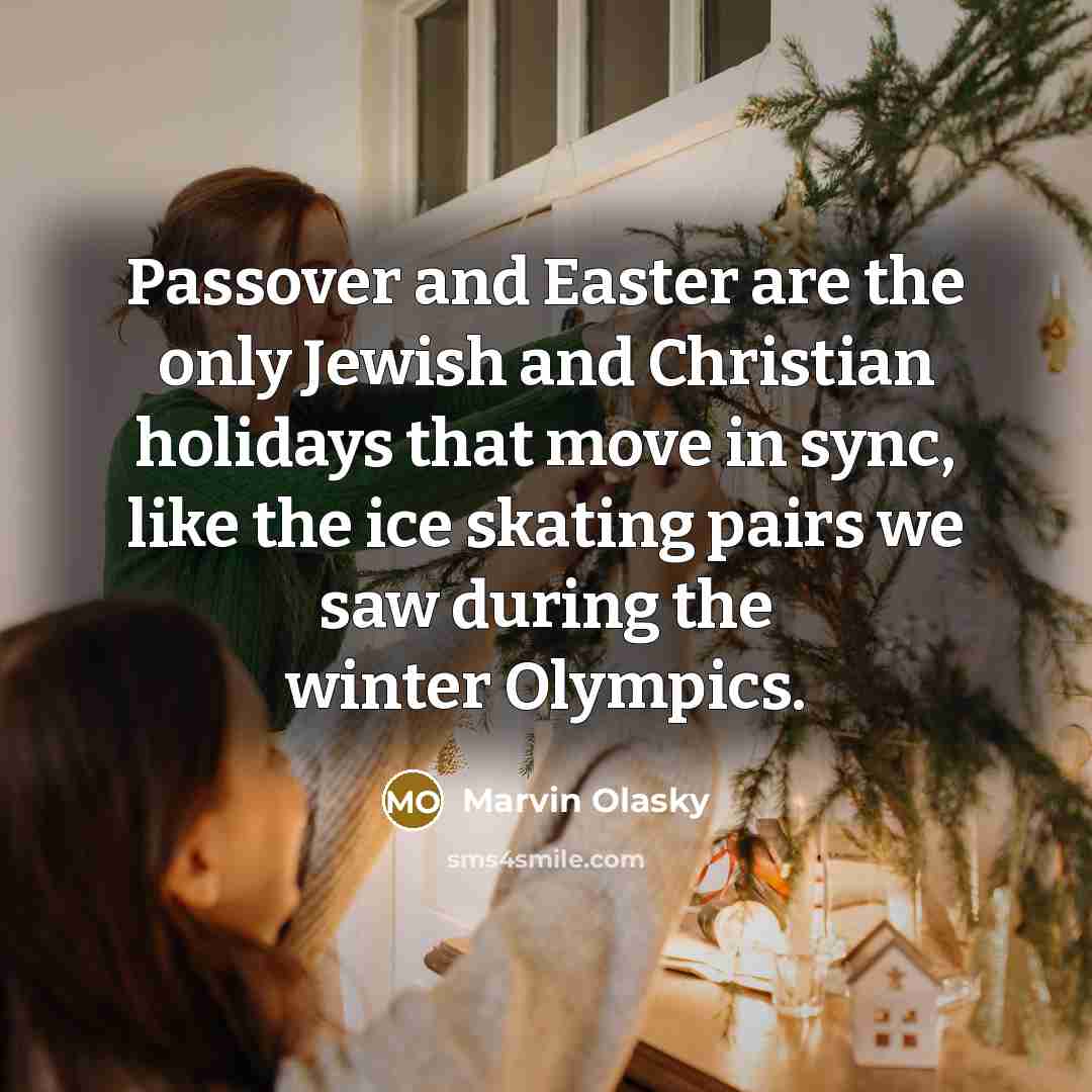 “Passover and Easter are the only Jewish and Christian holidays that move in sync, like the ice skating pairs we saw during the winter Olympics.” quote by Marvin Olasky
