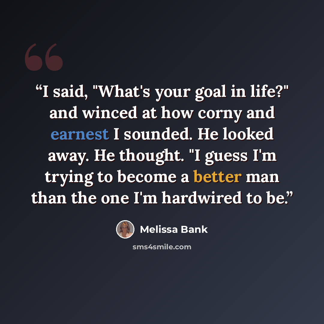 “I said, "What's your goal in life?" and winced at how corny and earnest I sounded. He looked away. He thought. "I guess I'm trying to become a better man than the one I'm hardwired to be.” quote by Melissa Bank