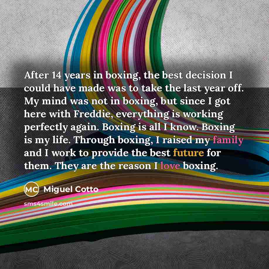 “After 14 years in boxing, the best decision I could have made was to take the last year off. My mind was not in boxing, but since I got here with Freddie, everything is working perfectly again. Boxing is all I know. Boxing is my life. Through boxing, I raised my family and I work to provide the…” quote by Miguel Cotto