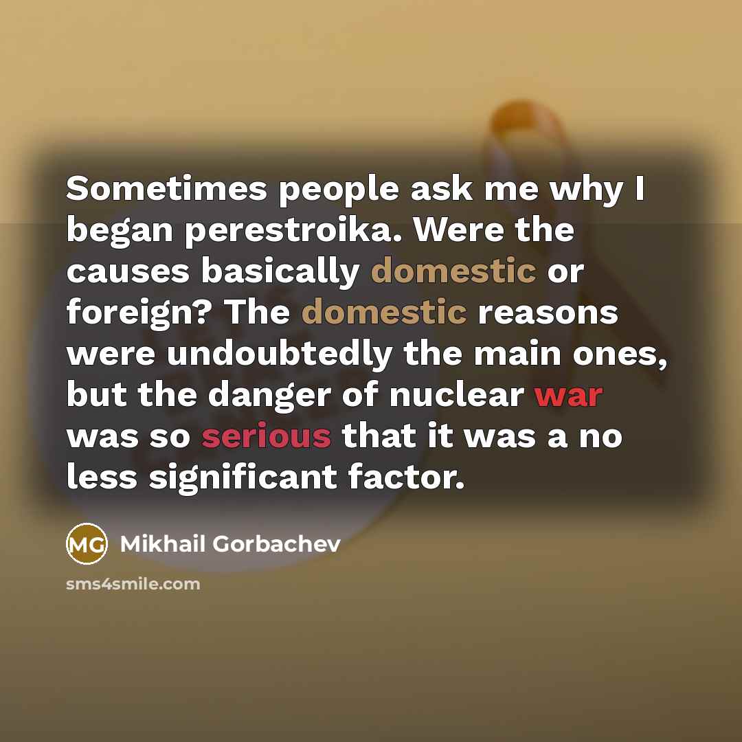 “Sometimes people ask me why I began perestroika. Were the causes basically domestic or foreign? The domestic reasons were undoubtedly the main ones, but the danger of nuclear war was so serious that it was a no less significant factor.” quote by Mikhail Gorbachev