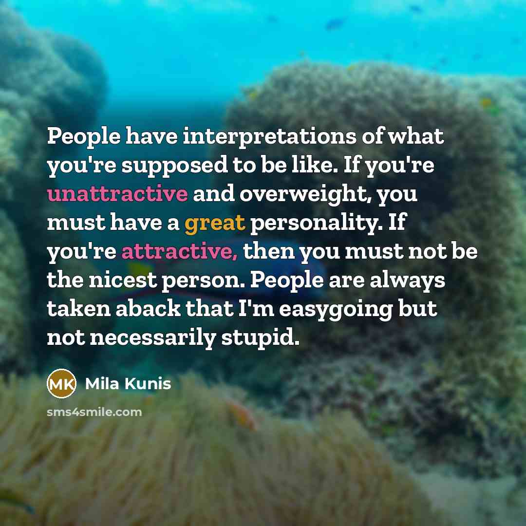 “People have interpretations of what you're supposed to be like. If you're unattractive and overweight, you must have a great personality. If you're attractive, then you must not be the nicest person. People are always taken aback that I'm easygoing but not necessarily stupid.” quote by Mila Kunis