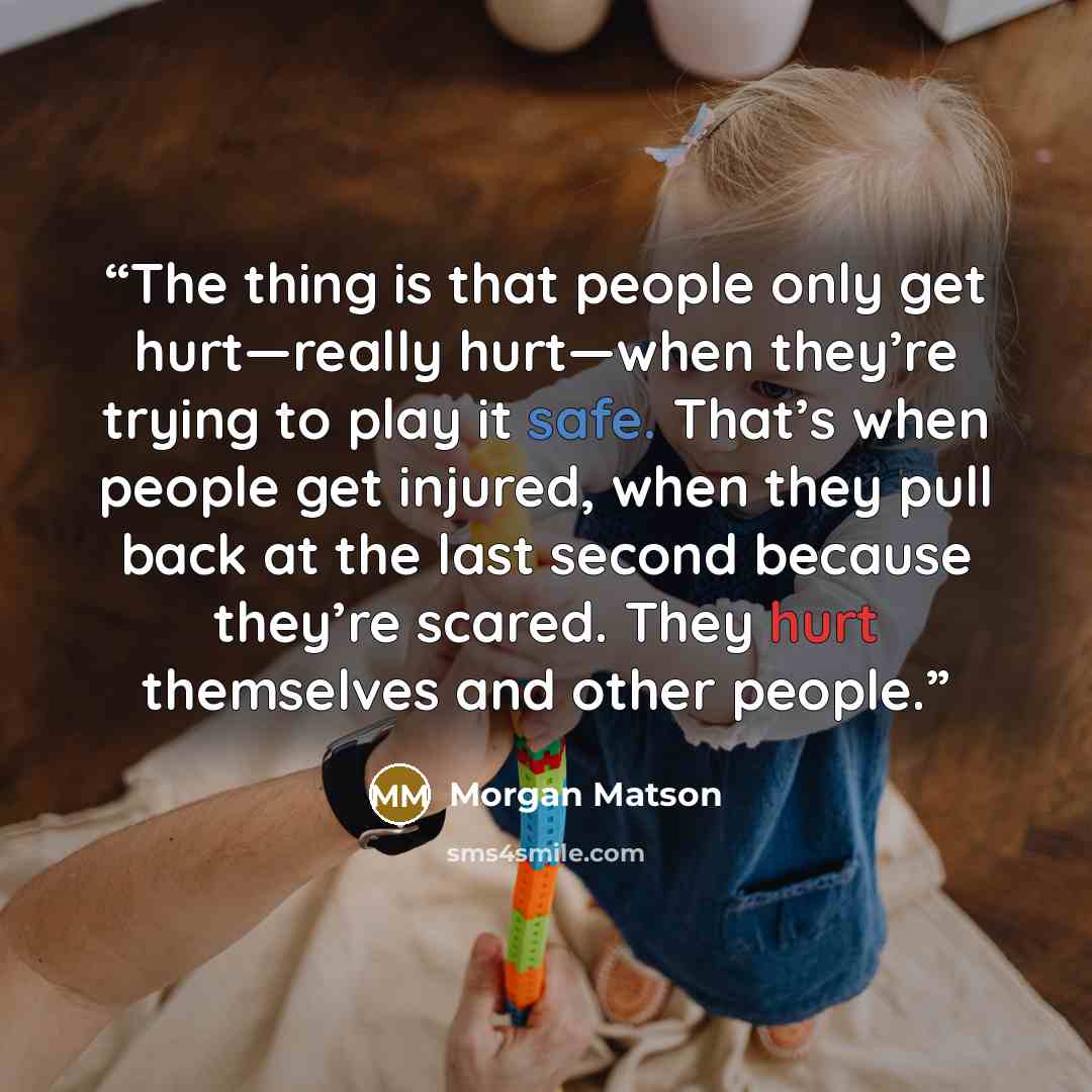 “The thing is that people only get hurt—really hurt—when they’re trying to play it safe. That’s when people get injured, when they pull back at the last second because they’re scared. They hurt themselves and other people.” quote by Morgan Matson