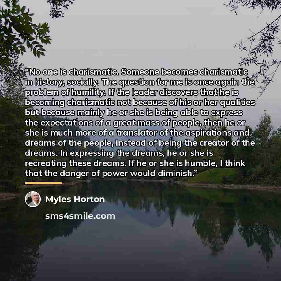 “No one is charismatic. Someone becomes charismatic in history, socially. The question for me is once again the problem of humility. If the leader discovers that he is becoming charismatic not because of his or her qualities but because mainly he or she is being able to express the expectations of…” quote by Myles Horton