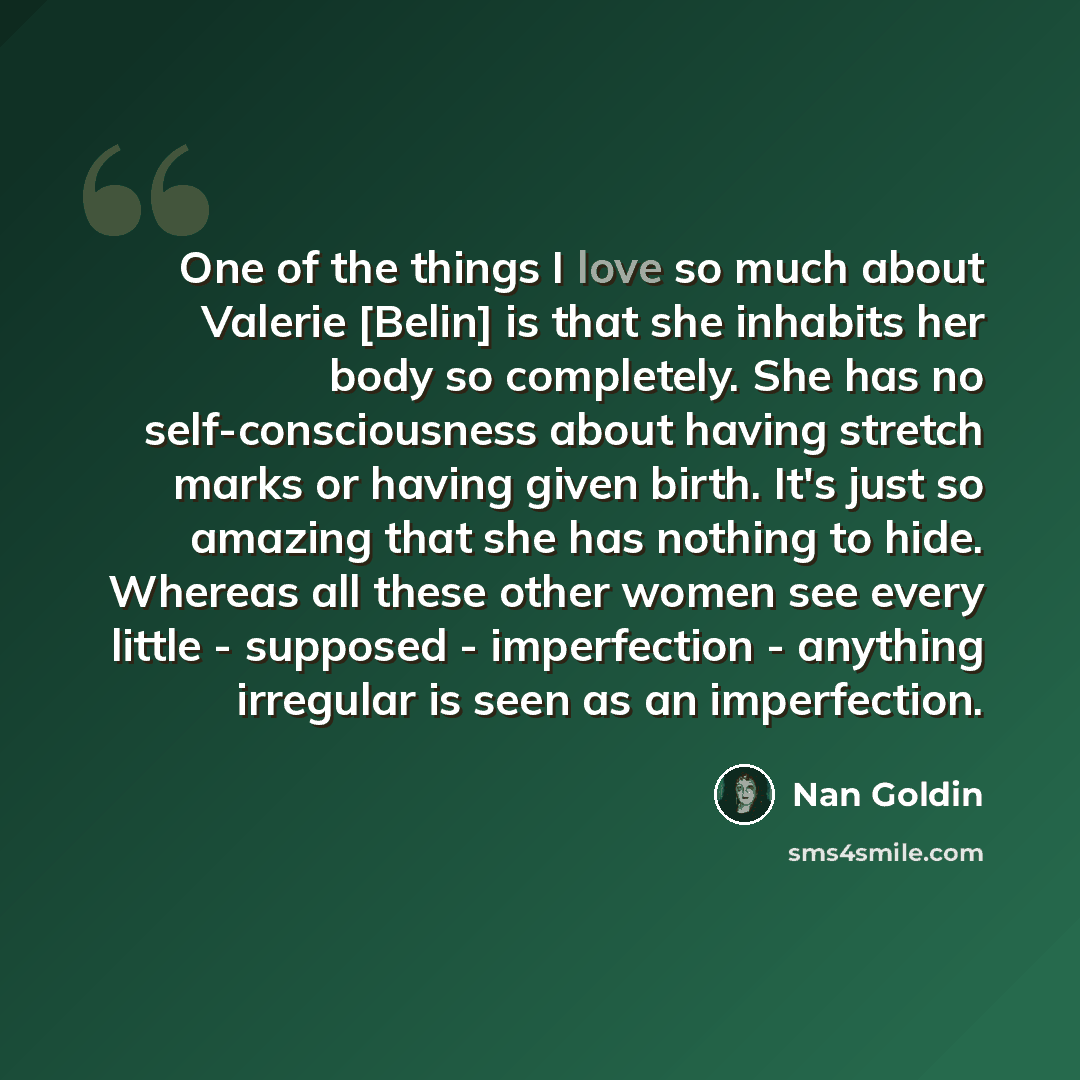 “One of the things I love so much about Valerie [Belin] is that she inhabits her body so completely. She has no self-consciousness about having stretch marks or having given birth. It's just so amazing that she has nothing to hide. Whereas all these other women see every little - supposed…” quote by Nan Goldin