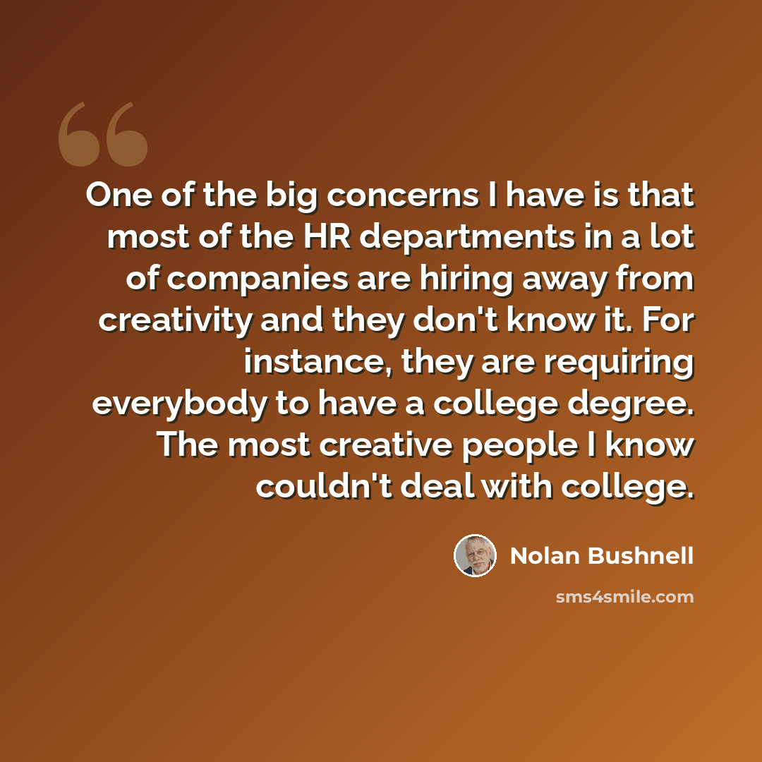 “One of the big concerns I have is that most of the HR departments in a lot of companies are hiring away from creativity and they don't know it. For instance, they are requiring everybody to have a college degree. The most creative people I know couldn't deal with college.” quote by Nolan Bushnell