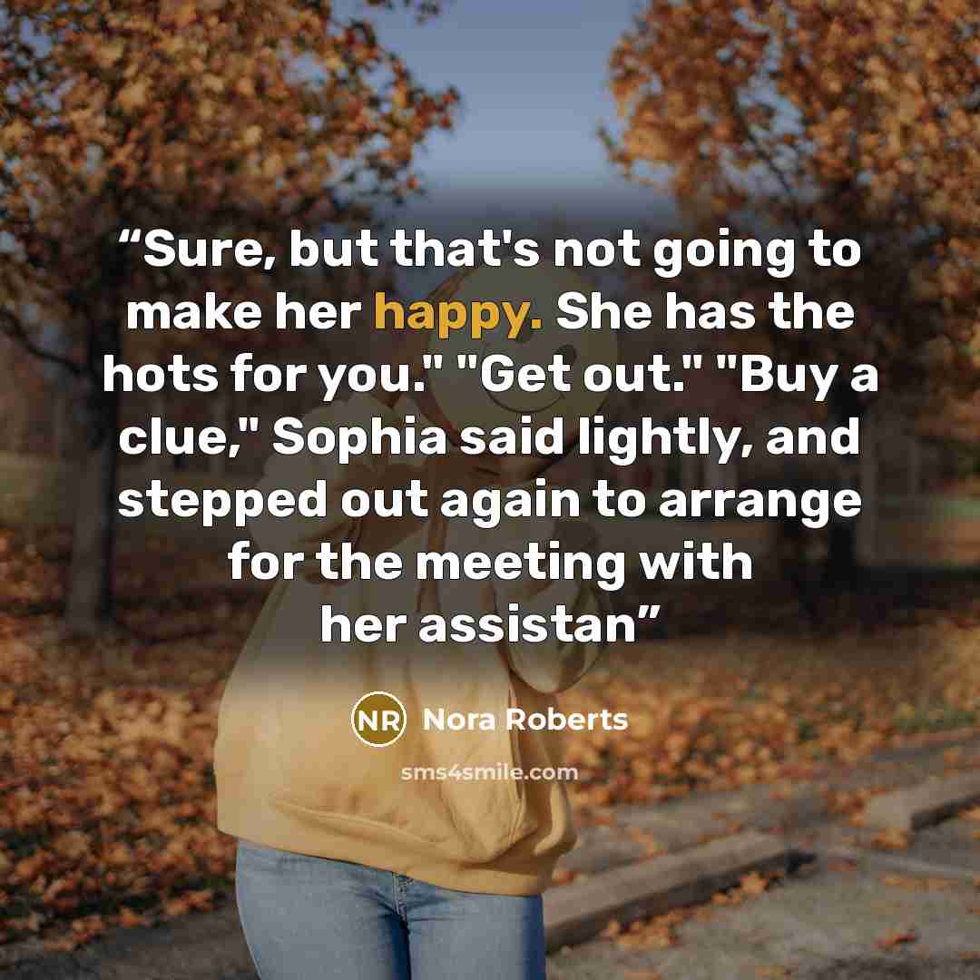 “Sure, but that's not going to make her happy. She has the hots for you." "Get out." "Buy a clue," Sophia said lightly, and stepped out again to arrange for the meeting with her assistan” quote by Nora Roberts