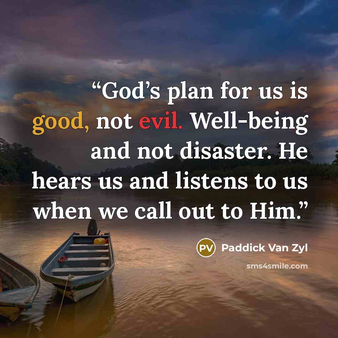 “God’s plan for us is good, not evil. Well-being and not disaster. He hears us and listens to us when we call out to Him.” quote by Paddick Van Zyl