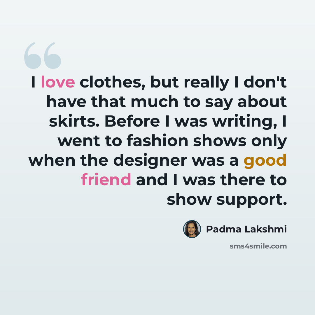 “I love clothes, but really I don't have that much to say about skirts. Before I was writing, I went to fashion shows only when the designer was a good friend and I was there to show support.” quote by Padma Lakshmi