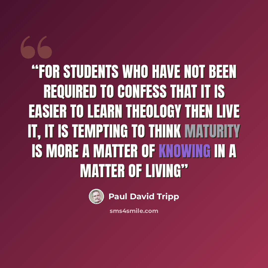 “For students who have not been required to confess that it is easier to learn theology then live it, it is tempting to think maturity is more a matter of knowing in a matter of living” quote by Paul David Tripp