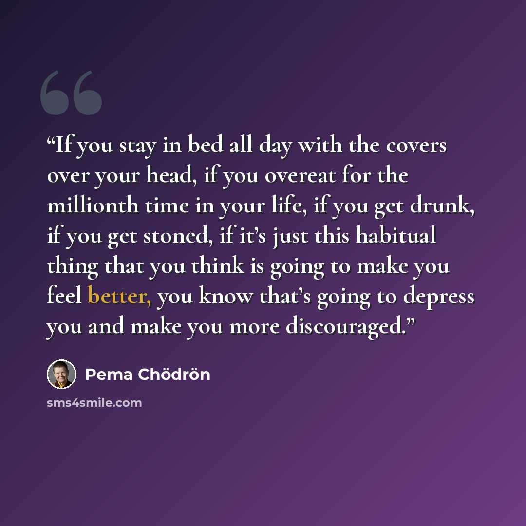 “If you stay in bed all day with the covers over your head, if you overeat for the millionth time in your life, if you get drunk, if you get stoned, if it’s just this habitual thing that you think is going to make you feel better, you know that’s going to depress you and make you more discouraged.” quote by Pema Chödrön