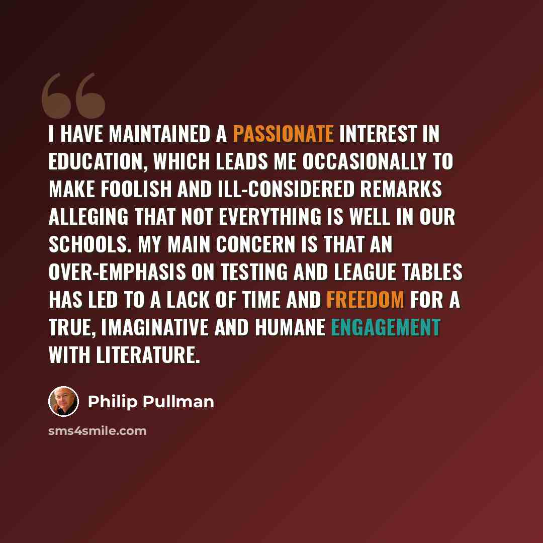 “I have maintained a passionate interest in education, which leads me occasionally to make foolish and ill-considered remarks alleging that not everything is well in our schools. My main concern is that an over-emphasis on testing and league tables has led to a lack of time and freedom for a true…” quote by Philip Pullman
