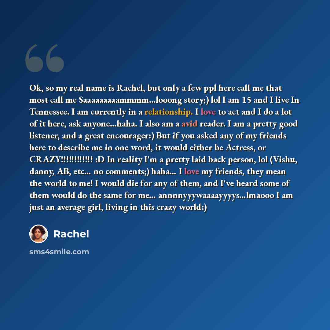 “Ok, so my real name is Rachel, but only a few ppl here call me that most call me Saaaaaaaaammmm...looong story;) lol I am 15 and I live In Tennessee. I am currently in a relationship. I love to act and I do a lot of it here, ask anyone…haha. I also am a avid reader. I am a pretty good listener…” quote by Rachel