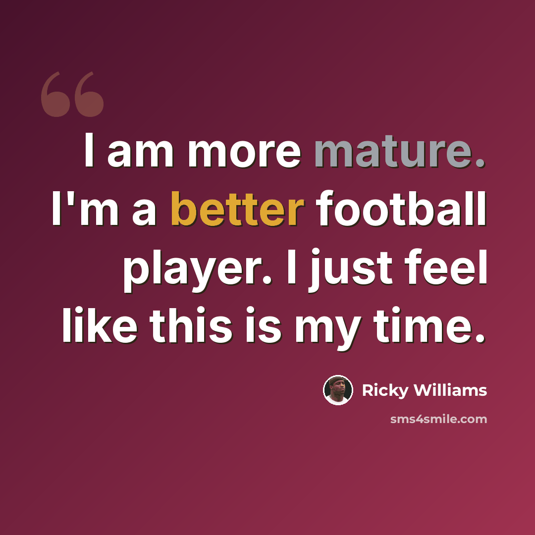 “I am more mature. I'm a better football player. I just feel like this is my time.” quote by Ricky Williams