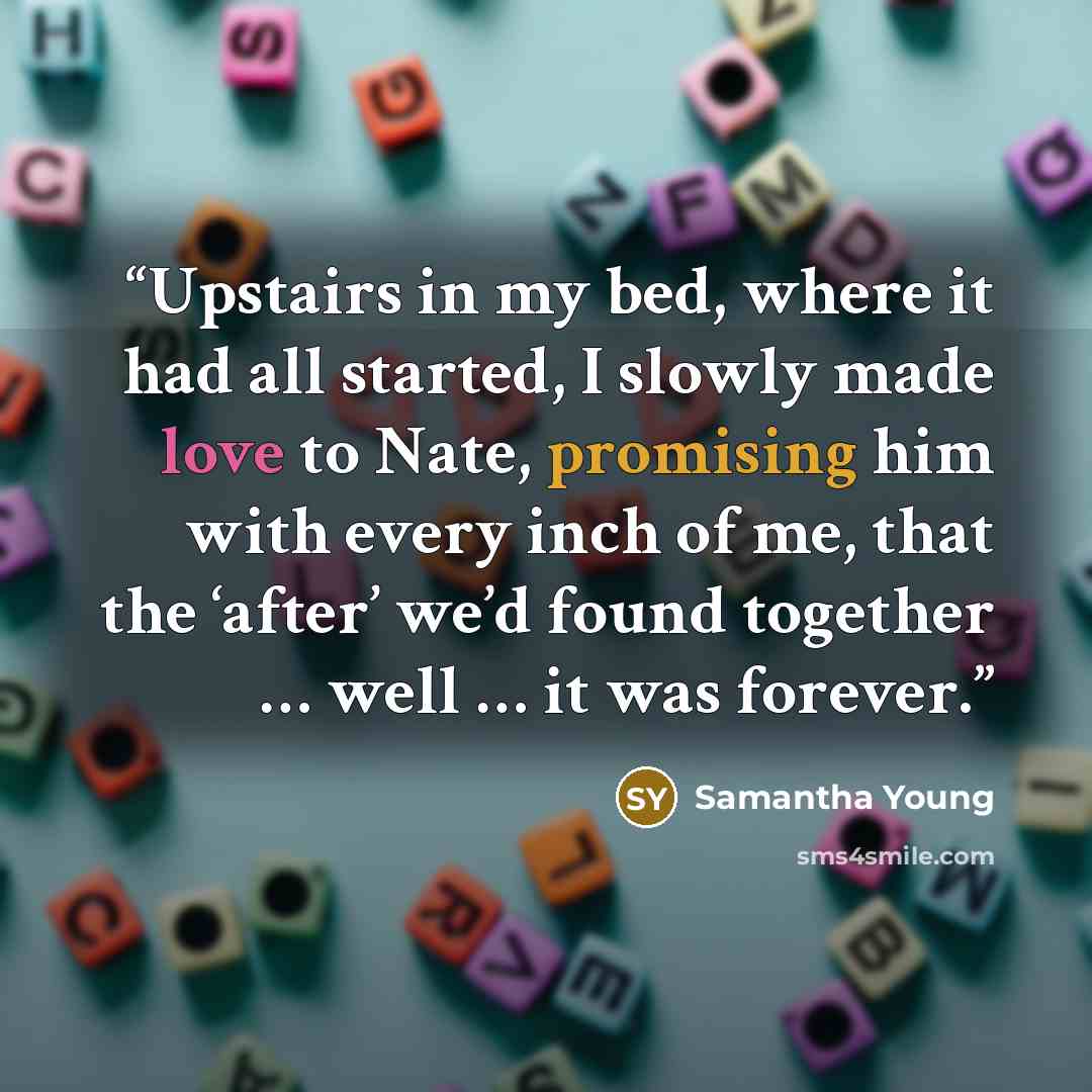 “Upstairs in my bed, where it had all started, I slowly made love to Nate, promising him with every inch of me, that the ‘after’ we’d found together … well … it was forever.” quote by Samantha Young