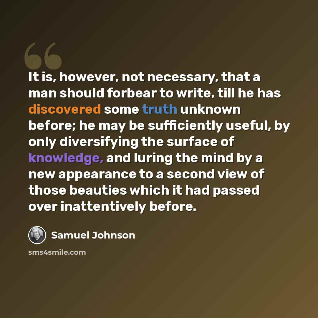 “It is, however, not necessary, that a man should forbear to write, till he has discovered some truth unknown before; he may be sufficiently useful, by only diversifying the surface of knowledge, and luring the mind by a new appearance to a second view of those beauties which it had passed over…” quote by Samuel Johnson