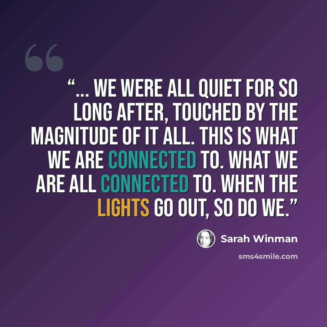 “... we were all quiet for so long after, touched by the magnitude of it all. This is what we are connected to. What we are all connected to. When the lights go out, so do we.” quote by Sarah Winman