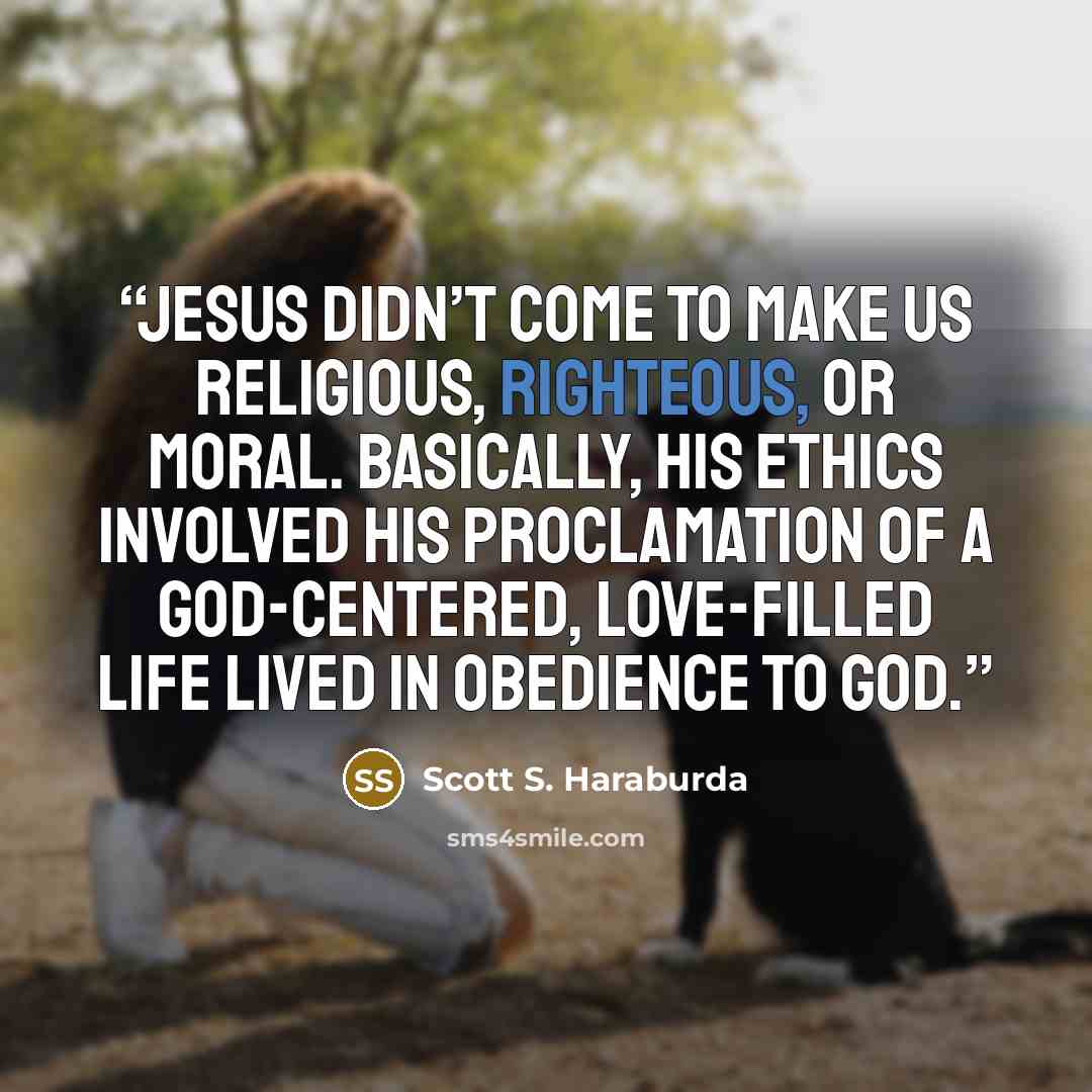 “Jesus didn’t come to make us religious, righteous, or moral. Basically, His ethics involved His proclamation of a God-centered, love-filled life lived in obedience to God.” quote by Scott S. Haraburda