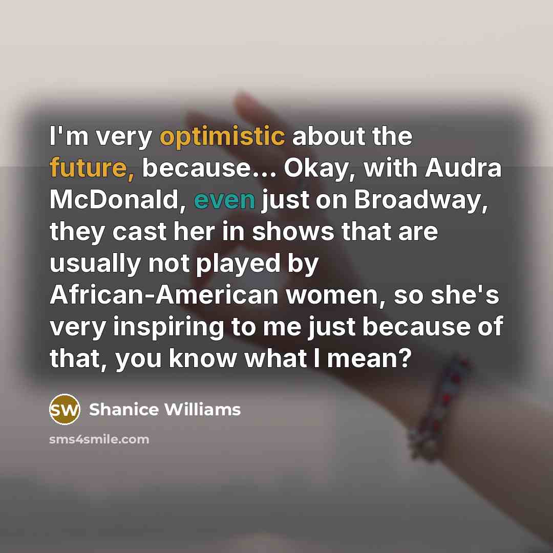 “I'm very optimistic about the future, because... Okay, with Audra McDonald, even just on Broadway, they cast her in shows that are usually not played by African-American women, so she's very inspiring to me just because of that, you know what I mean?” quote by Shanice Williams