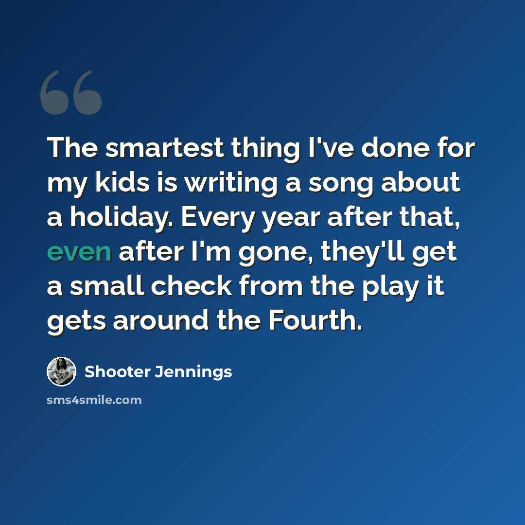 “The smartest thing I've done for my kids is writing a song about a holiday. Every year after that, even after I'm gone, they'll get a small check from the play it gets around the Fourth.” quote by Shooter Jennings