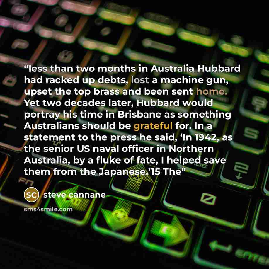 “less than two months in Australia Hubbard had racked up debts, lost a machine gun, upset the top brass and been sent home. Yet two decades later, Hubbard would portray his time in Brisbane as something Australians should be grateful for. In a statement to the press he said, ‘In 1942, as the senior…” quote by steve cannane