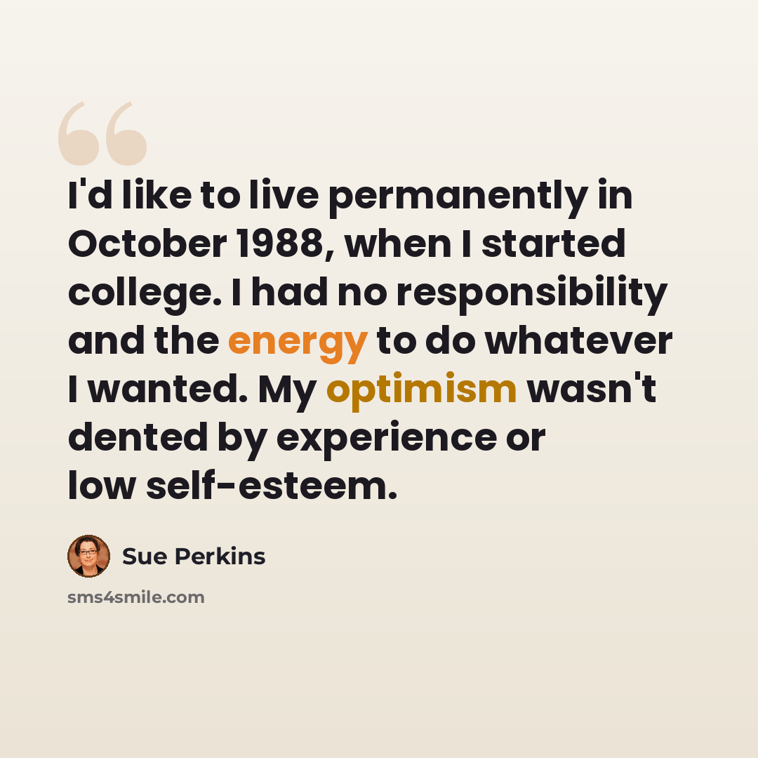 “I'd like to live permanently in October 1988, when I started college. I had no responsibility and the energy to do whatever I wanted. My optimism wasn't dented by experience or low self-esteem.” quote by Sue Perkins