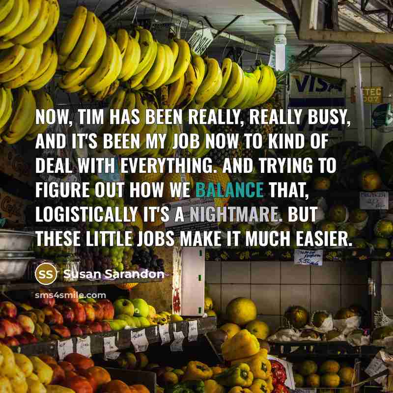“Now, Tim has been really, really busy, and it's been my job now to kind of deal with everything. And trying to figure out how we balance that, logistically it's a nightmare. But these little jobs make it much easier.” quote by Susan Sarandon