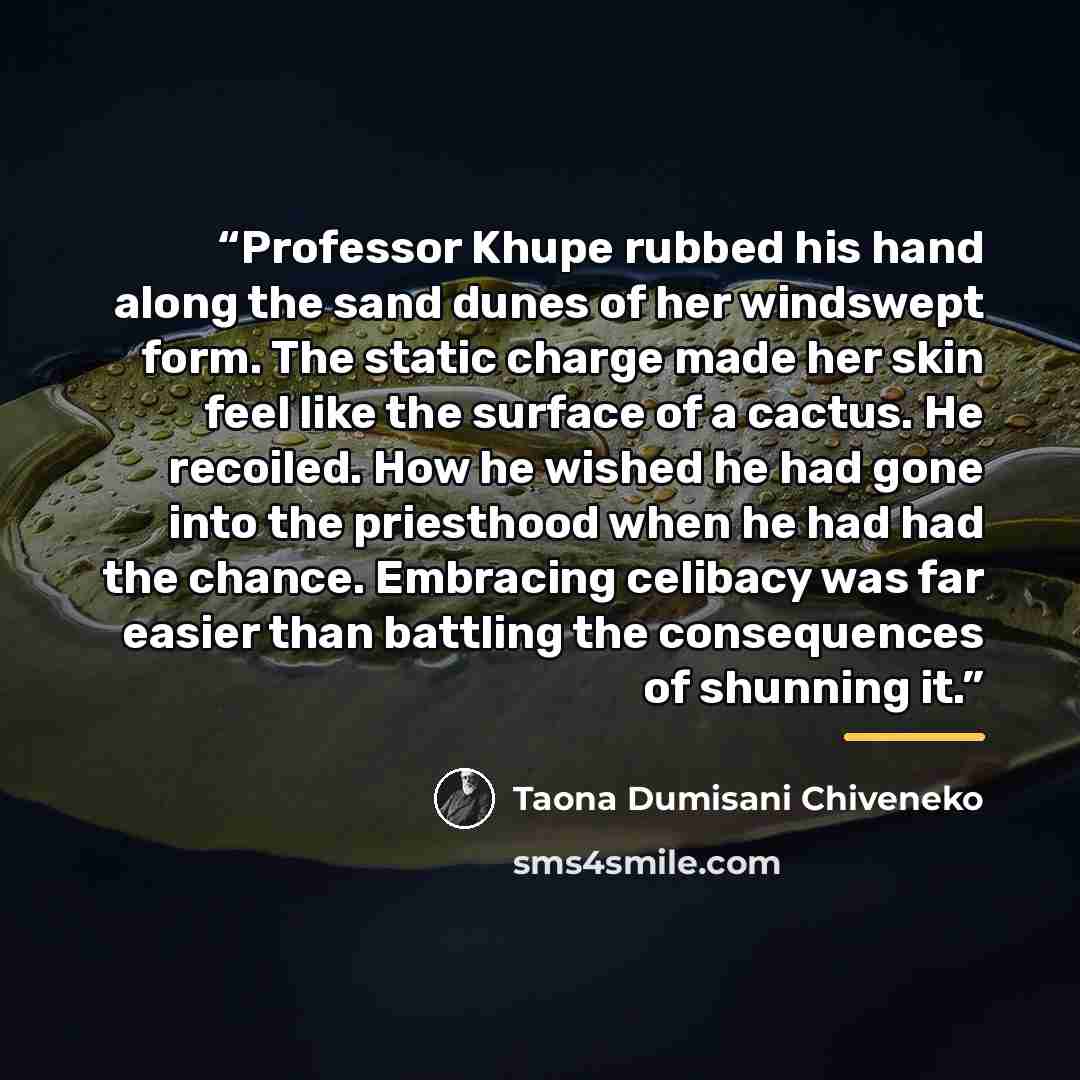 “Professor Khupe rubbed his hand along the sand dunes of her windswept form. The static charge made her skin feel like the surface of a cactus. He recoiled. How he wished he had gone into the priesthood when he had had the chance. Embracing celibacy was far easier than battling the consequences of…” quote by Taona Dumisani Chiveneko