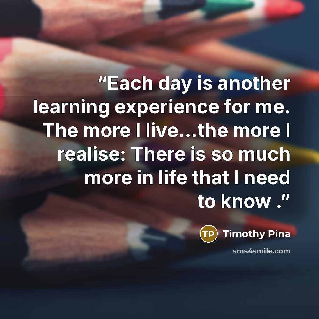 “Each day is another learning experience for me. The more I live...the more I realise: There is so much more in life that I need to know .” quote by Timothy Pina