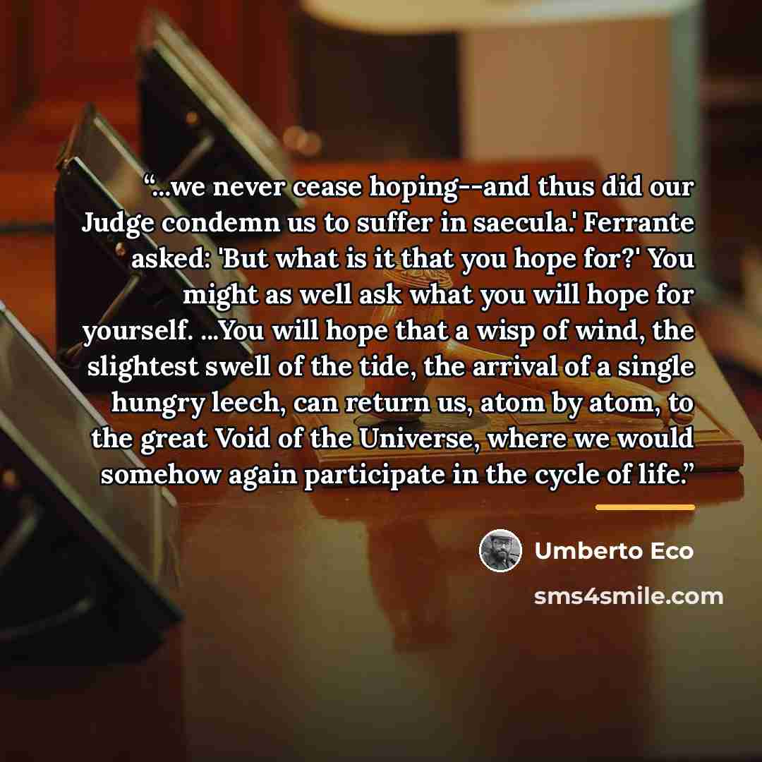 “...we never cease hoping--and thus did our Judge condemn us to suffer in saecula.' Ferrante asked: 'But what is it that you hope for?' You might as well ask what you will hope for yourself. ...You will hope that a wisp of wind, the slightest swell of the tide, the arrival of a single hungry leech…” quote by Umberto Eco
