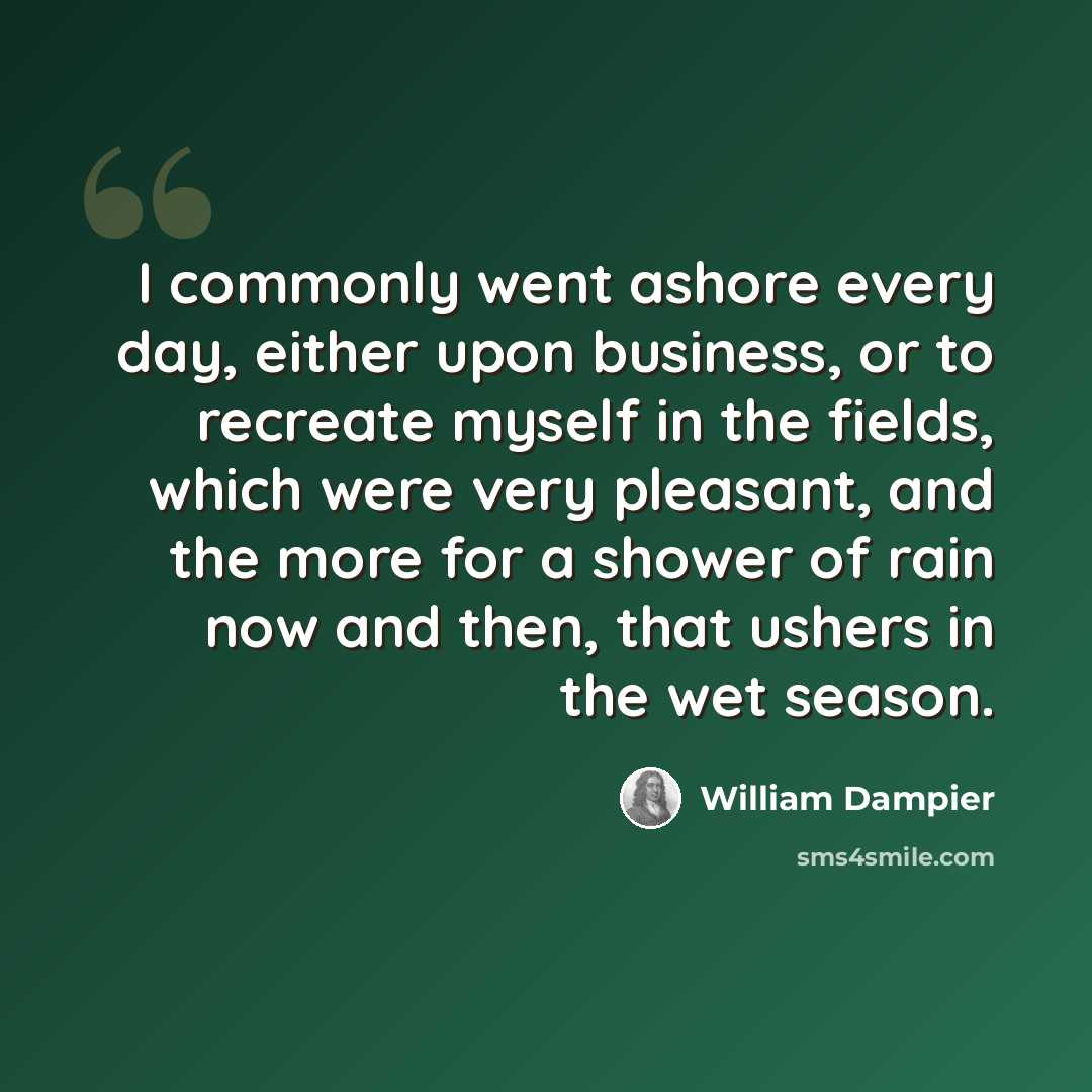 “I commonly went ashore every day, either upon business, or to recreate myself in the fields, which were very pleasant, and the more for a shower of rain now and then, that ushers in the wet season.” quote by William Dampier