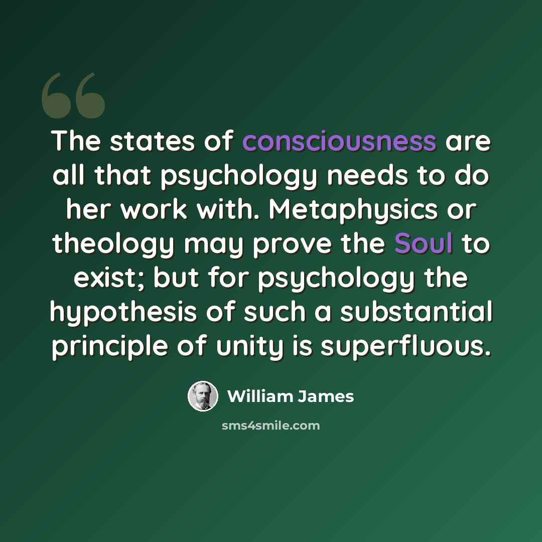 “The states of consciousness are all that psychology needs to do her work with. Metaphysics or theology may prove the Soul to exist; but for psychology the hypothesis of such a substantial principle of unity is superfluous.” quote by William James