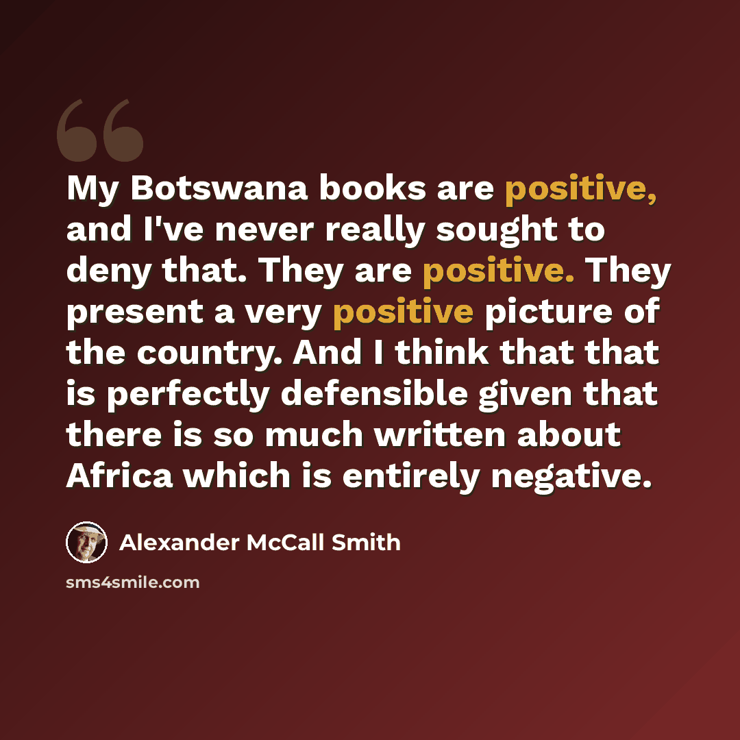 “My Botswana books are positive, and I've never really sought to deny that. They are positive. They present a very positive picture of the country. And I think that that is perfectly defensible given that there is so much written about Africa which is entirely negative.” quote by Alexander McCall Smith