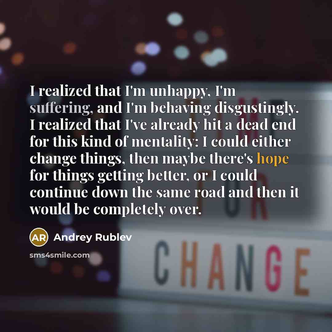 “I realized that I'm unhappy, I'm suffering, and I'm behaving disgustingly. I realized that I've already hit a dead end for this kind of mentality: I could either change things, then maybe there's hope for things getting better, or I could continue down the same road and then it would be completely…” quote by Andrey Rublev