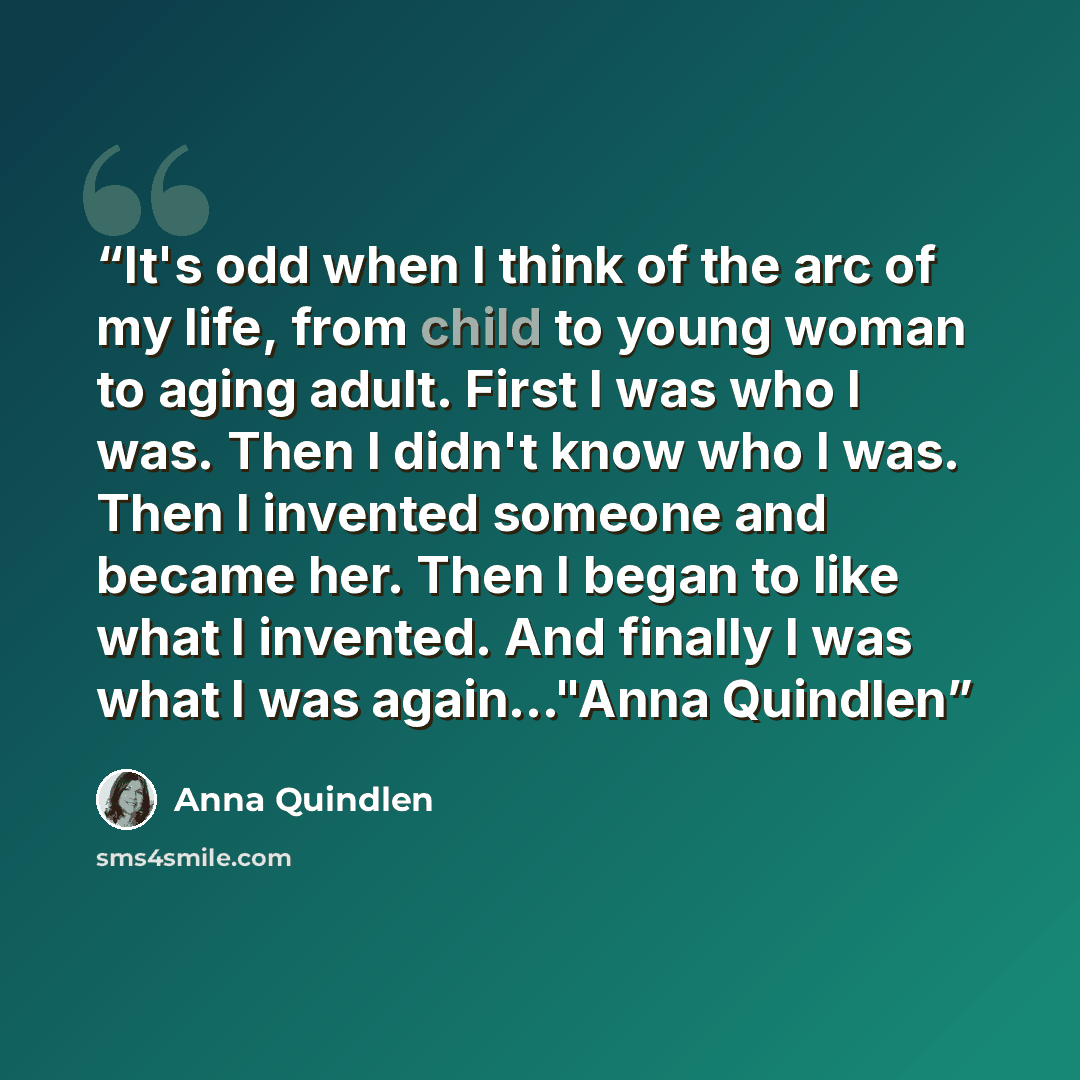 “It's odd when I think of the arc of my life, from child to young woman to aging adult. First I was who I was. Then I didn't know who I was. Then I invented someone and became her. Then I began to like what I invented. And finally I was what I was again..."Anna Quindlen” quote by Anna Quindlen