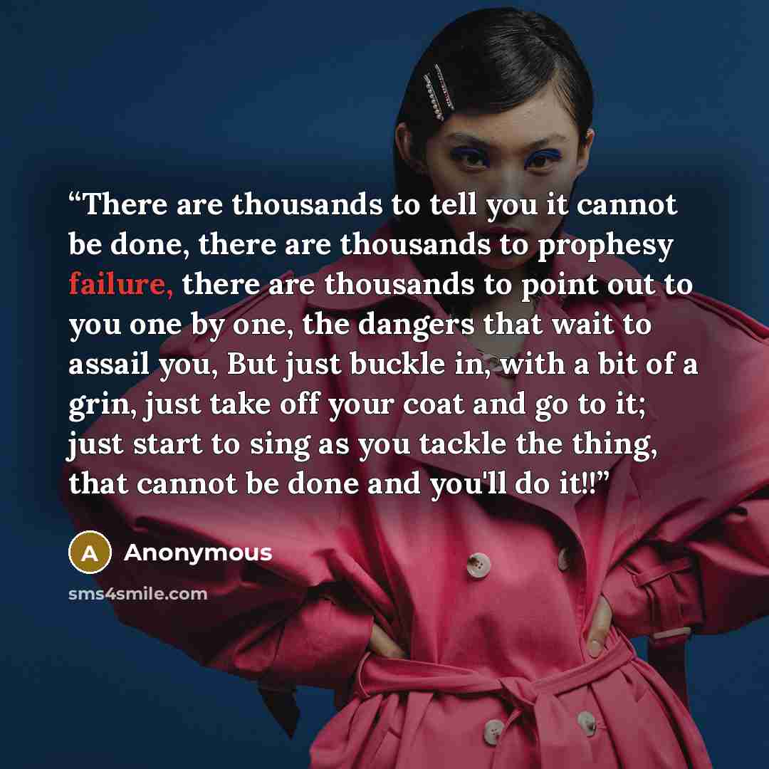 “There are thousands to tell you it cannot be done, there are thousands to prophesy failure, there are thousands to point out to you one by one, the dangers that wait to assail you, But just buckle in, with a bit of a grin, just take off your coat and go to it; just start to sing as you tackle the…” quote by Anonymous