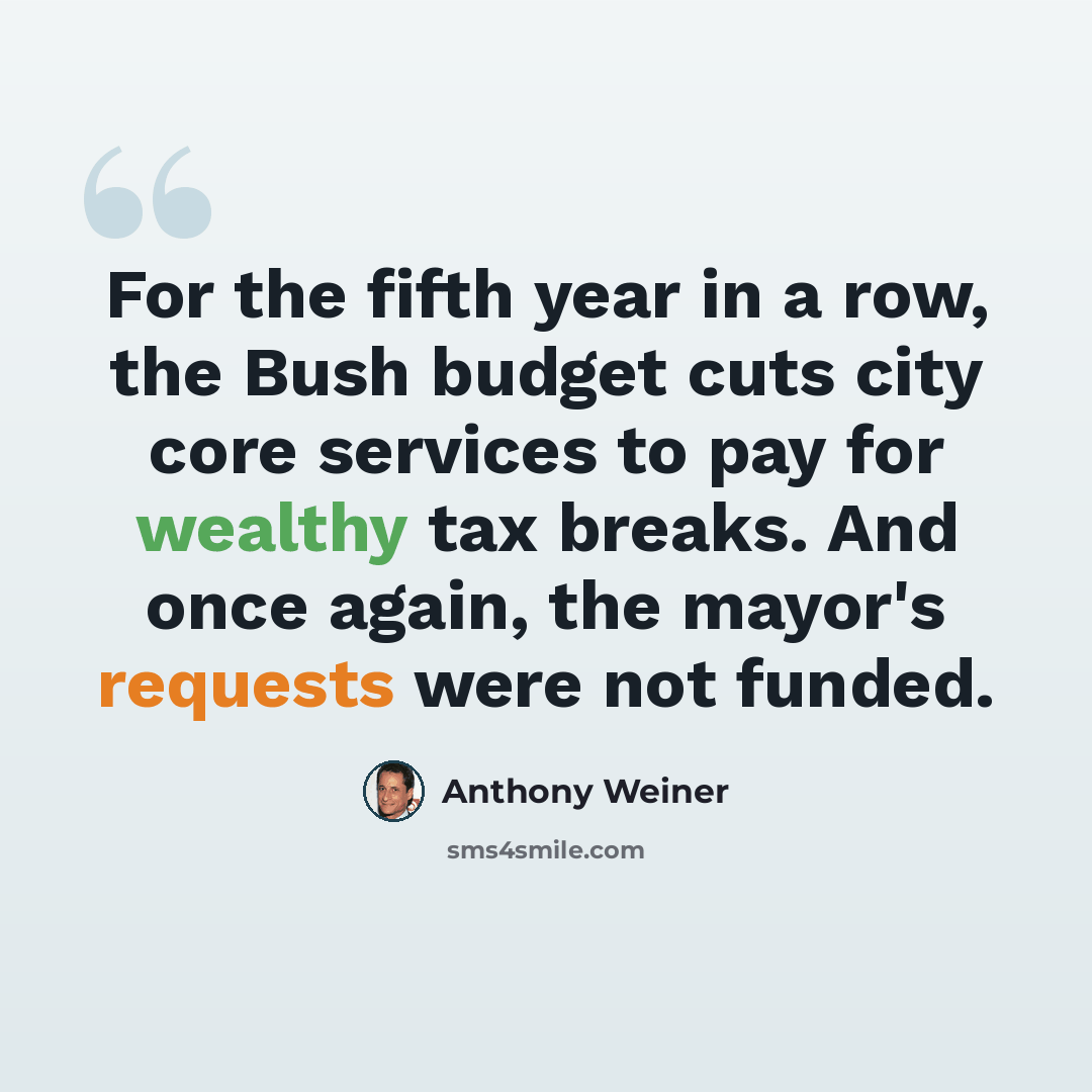 “For the fifth year in a row, the Bush budget cuts city core services to pay for wealthy tax breaks. And once again, the mayor's requests were not funded.” quote by Anthony Weiner