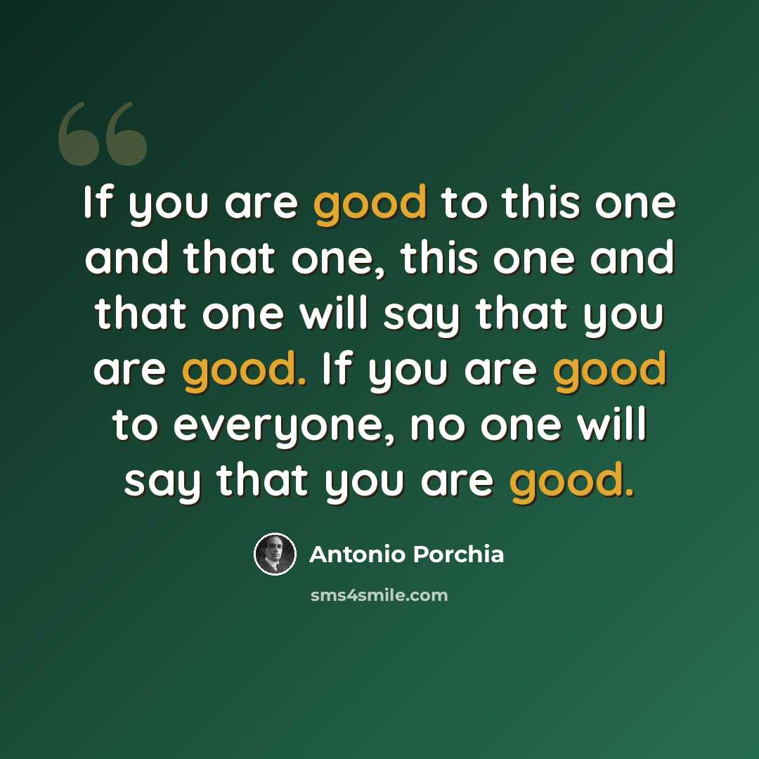 “If you are good to this one and that one, this one and that one will say that you are good. If you are good to everyone, no one will say that you are good.” quote by Antonio Porchia