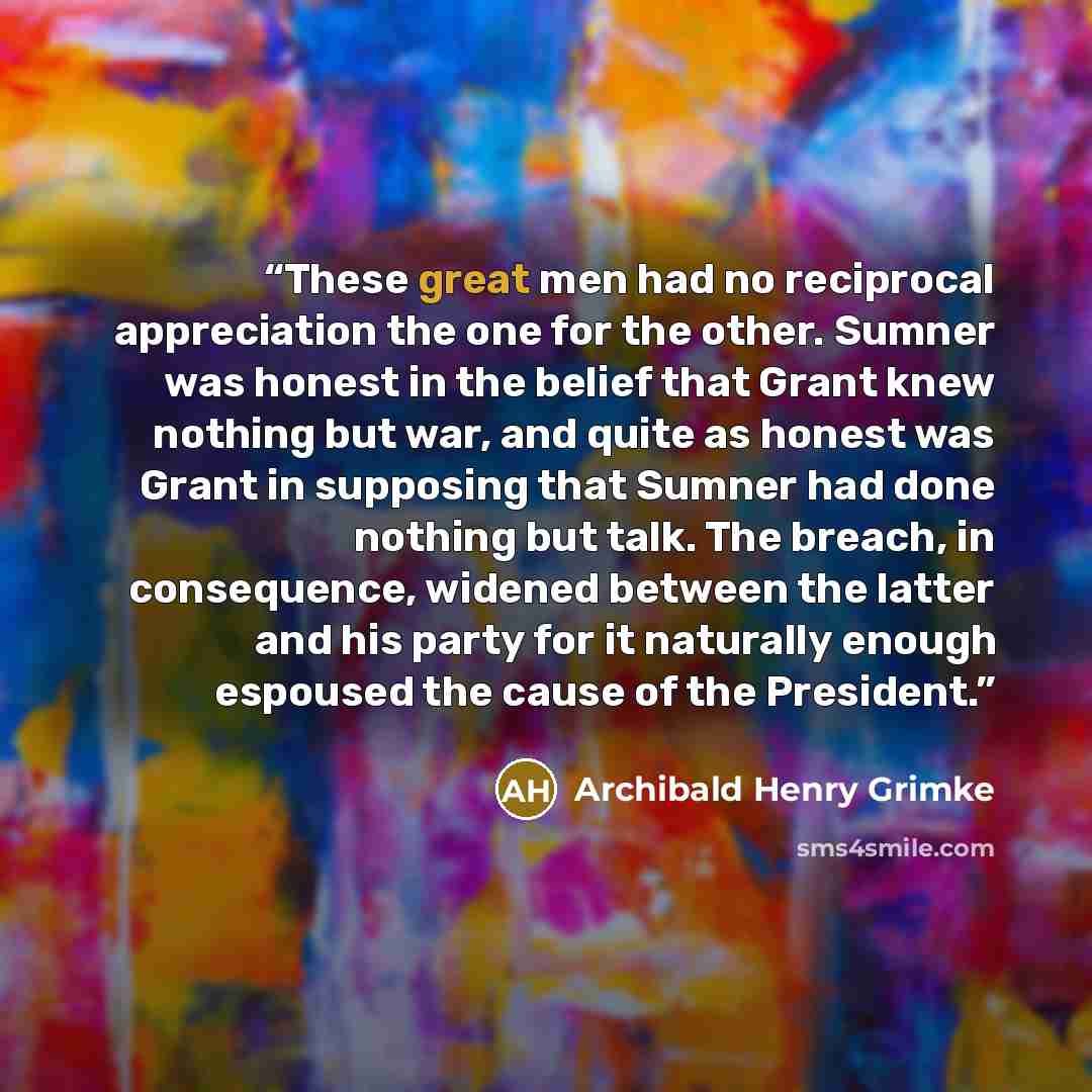 “These great men had no reciprocal appreciation the one for the other. Sumner was honest in the belief that Grant knew nothing but war, and quite as honest was Grant in supposing that Sumner had done nothing but talk. The breach, in consequence, widened between the latter and his party for it…” quote by Archibald Henry Grimke