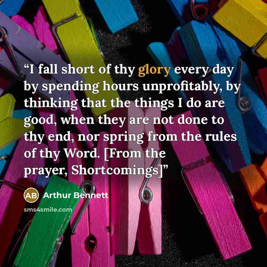 “I fall short of thy glory every day by spending hours unprofitably, by thinking that the things I do are good, when they are not done to thy end, nor spring from the rules of thy Word. [From the prayer, Shortcomings]” quote by Arthur Bennett