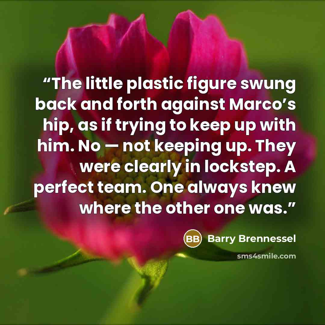 “The little plastic figure swung back and forth against Marco’s hip, as if trying to keep up with him. No — not keeping up. They were clearly in lockstep. A perfect team. One always knew where the other one was.” quote by Barry Brennessel