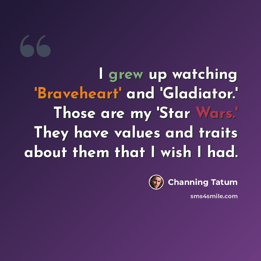 “I grew up watching 'Braveheart' and 'Gladiator.' Those are my 'Star Wars.' They have values and traits about them that I wish I had.” quote by Channing Tatum