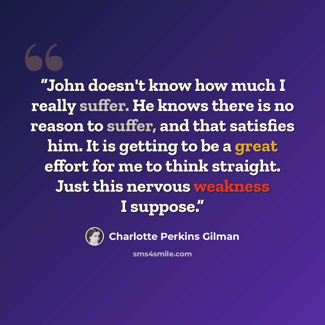 “John doesn't know how much I really suffer. He knows there is no reason to suffer, and that satisfies him. It is getting to be a great effort for me to think straight. Just this nervous weakness I suppose.” quote by Charlotte Perkins Gilman