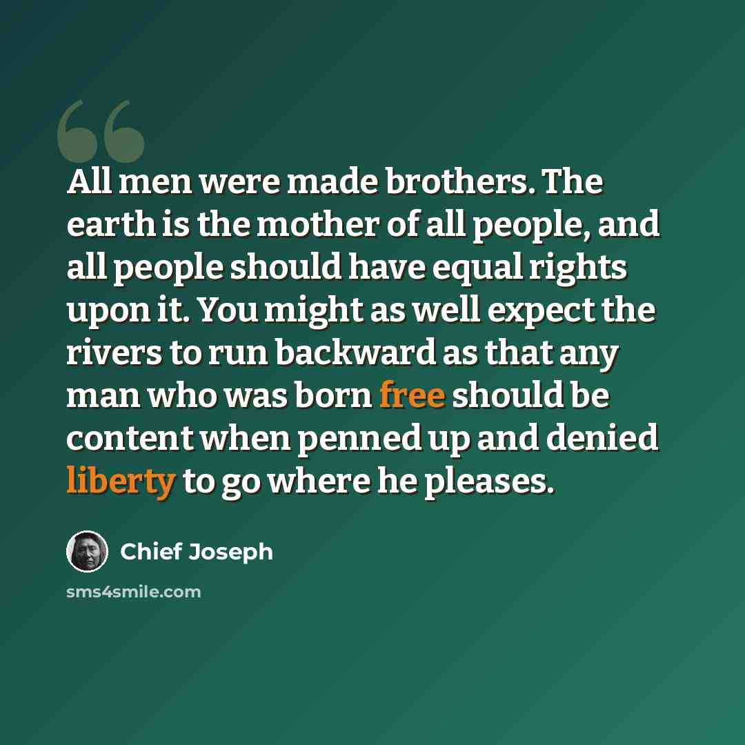 “All men were made brothers. The earth is the mother of all people, and all people should have equal rights upon it. You might as well expect the rivers to run backward as that any man who was born free should be content when penned up and denied liberty to go where he pleases.” quote by Chief Joseph