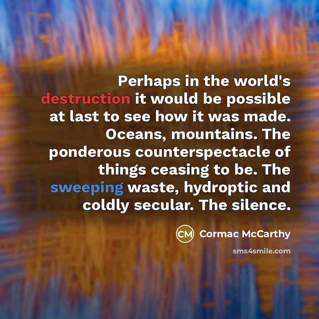 “Perhaps in the world's destruction it would be possible at last to see how it was made. Oceans, mountains. The ponderous counterspectacle of things ceasing to be. The sweeping waste, hydroptic and coldly secular. The silence.” quote by Cormac McCarthy