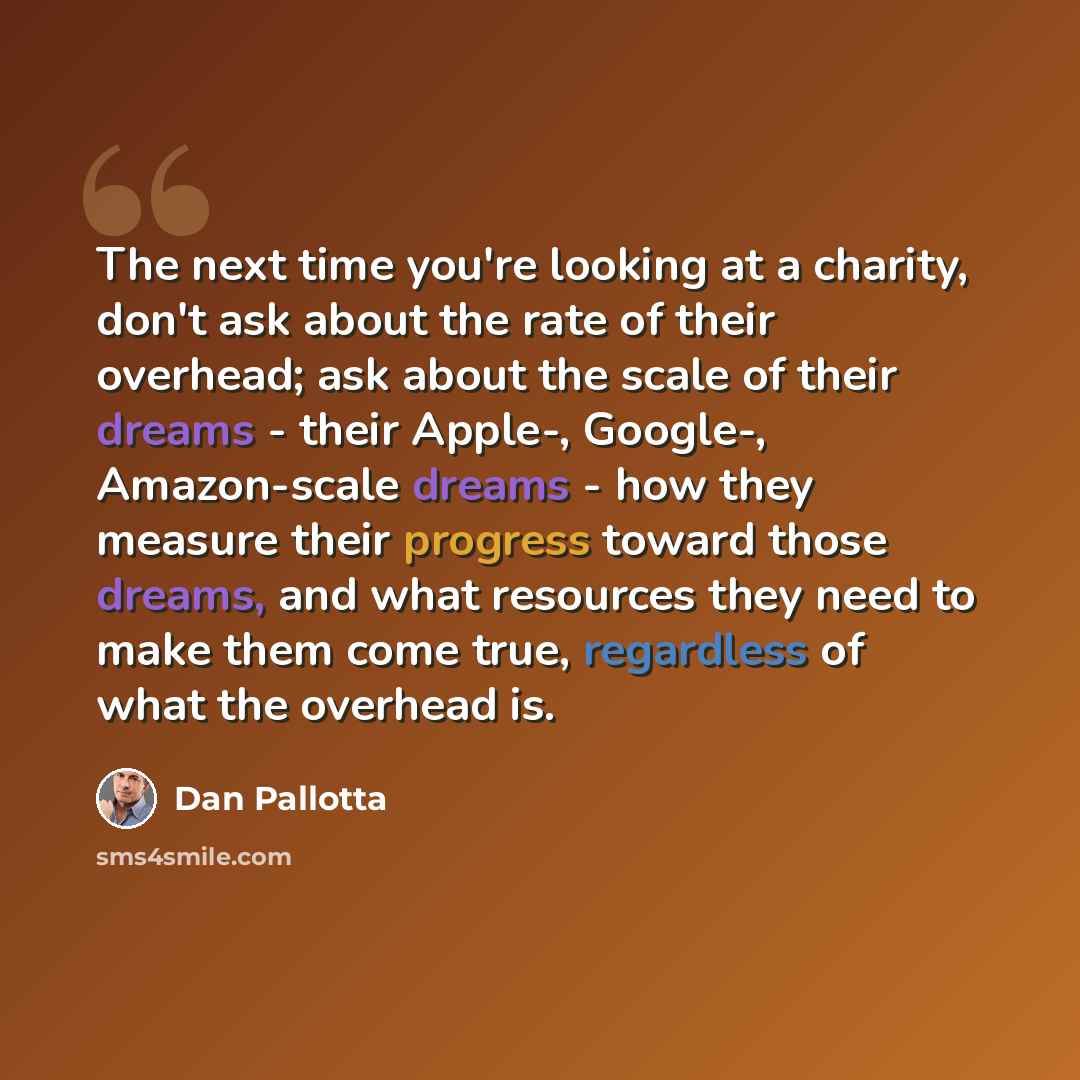 “The next time you're looking at a charity, don't ask about the rate of their overhead; ask about the scale of their dreams - their Apple-, Google-, Amazon-scale dreams - how they measure their progress toward those dreams, and what resources they need to make them come true, regardless of what the…” quote by Dan Pallotta