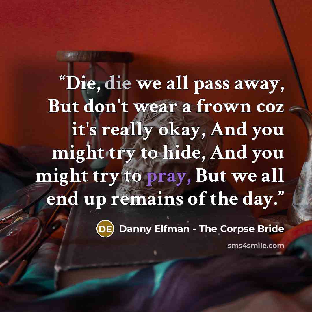 “Die, die we all pass away, But don't wear a frown coz it's really okay, And you might try to hide, And you might try to pray, But we all end up remains of the day.” quote by Danny Elfman - The Corpse Bride