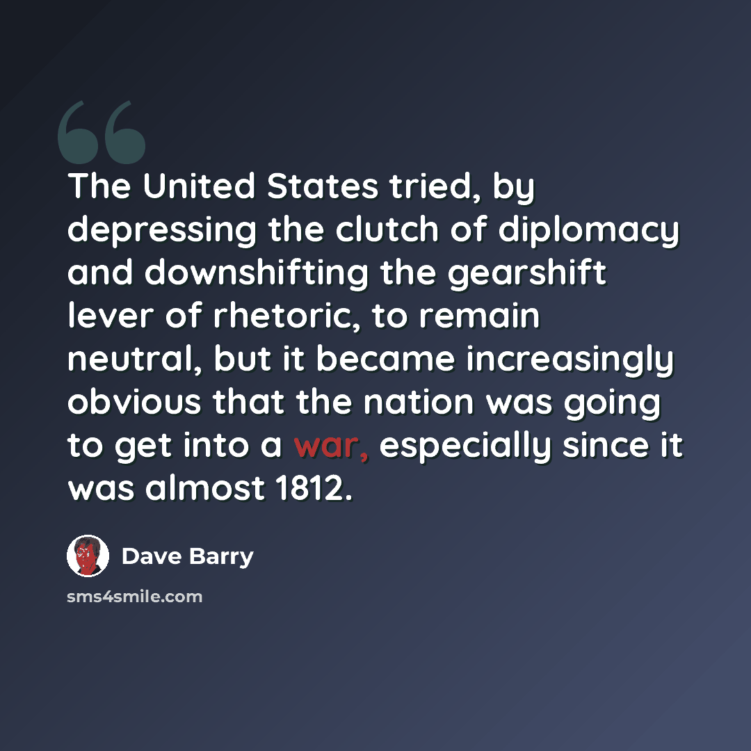 “The United States tried, by depressing the clutch of diplomacy and downshifting the gearshift lever of rhetoric, to remain neutral, but it became increasingly obvious that the nation was going to get into a war, especially since it was almost 1812.” quote by Dave Barry