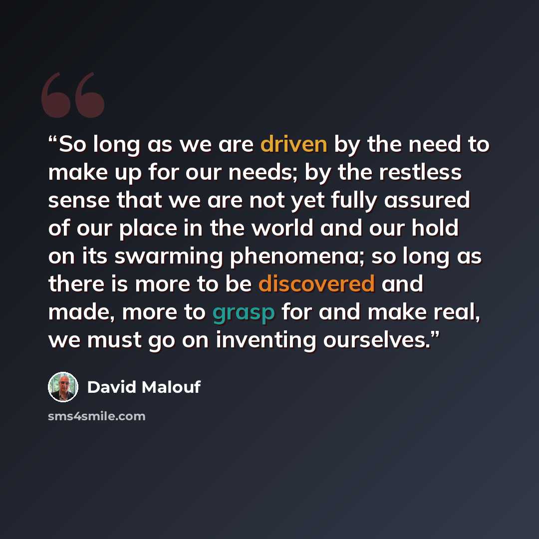 “So long as we are driven by the need to make up for our needs; by the restless sense that we are not yet fully assured of our place in the world and our hold on its swarming phenomena; so long as there is more to be discovered and made, more to grasp for and make real, we must go on inventing…” quote by David Malouf